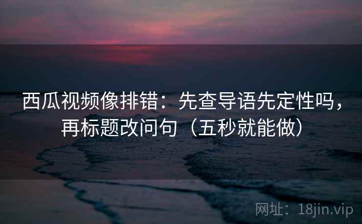 西瓜视频像排错：先查导语先定性吗，再标题改问句（五秒就能做）