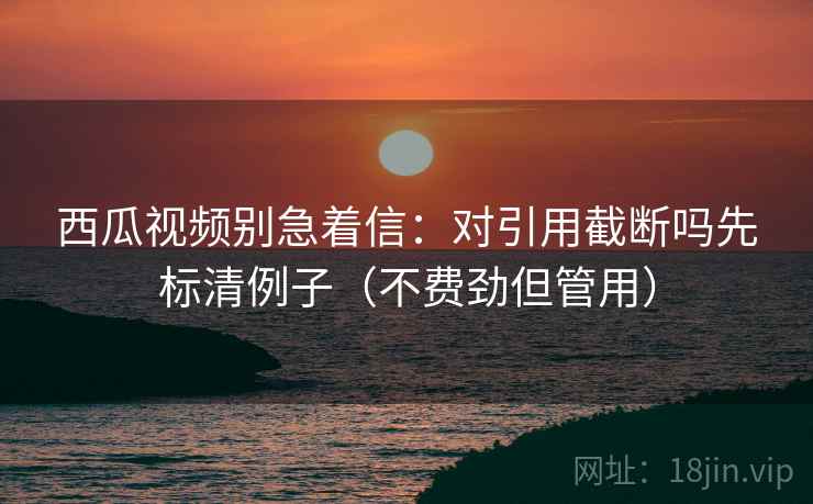 西瓜视频别急着信:对引用截断吗先标清例子(不费劲但管用) 西瓜视频别急着信:对引用截断吗先标清例子(不费劲但管用)