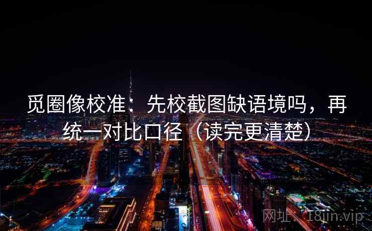 觅圈像校准：先校截图缺语境吗，再统一对比口径（读完更清楚）