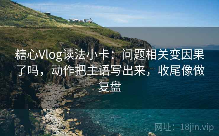 糖心Vlog读法小卡：问题相关变因果了吗，动作把主语写出来，收尾像做复盘