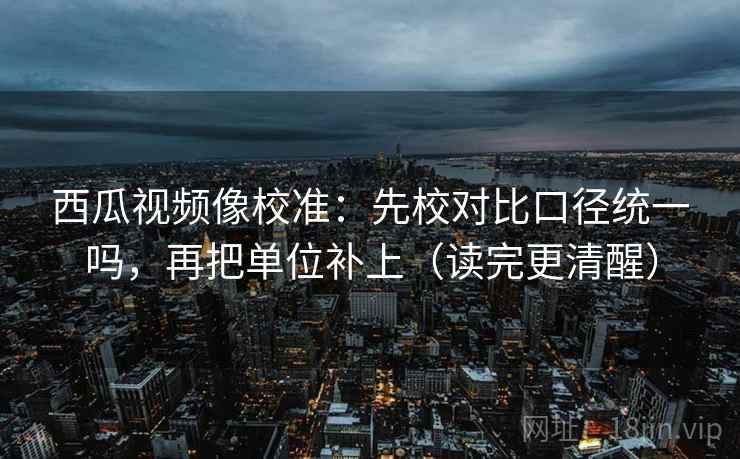 西瓜视频像校准:先校对比口径统一吗,再把单位补上(读完更清醒) 西瓜视频像校准:先校对比口径统一吗,再把单位补上(读完更清醒)