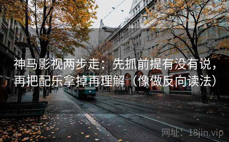 神马影视两步走：先抓前提有没有说，再把配乐拿掉再理解（像做反向读法）