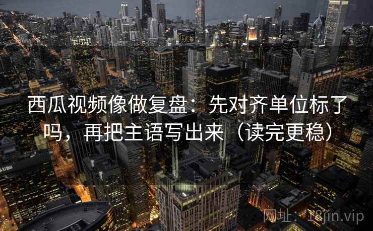 西瓜视频像做复盘：先对齐单位标了吗，再把主语写出来（读完更稳）