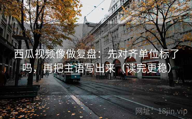 西瓜视频像做复盘：先对齐单位标了吗，再把主语写出来（读完更稳）