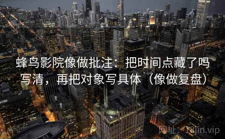 蜂鸟影院像做批注：把时间点藏了吗写清，再把对象写具体（像做复盘）