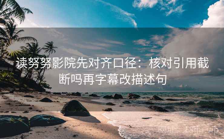读努努影院先对齐口径：核对引用截断吗再字幕改描述句