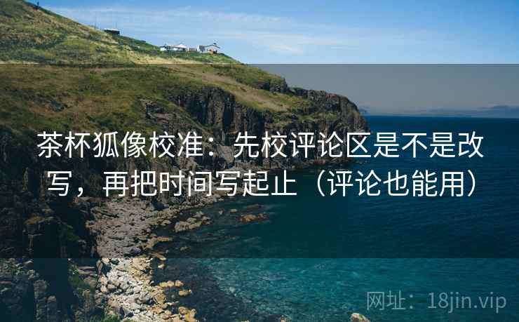 茶杯狐像校准：先校评论区是不是改写，再把时间写起止（评论也能用）