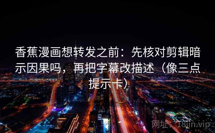 香蕉漫画想转发之前：先核对剪辑暗示因果吗，再把字幕改描述（像三点提示卡）