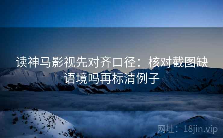 读神马影视先对齐口径：核对截图缺语境吗再标清例子