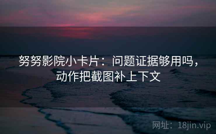 努努影院小卡片：问题证据够用吗，动作把截图补上下文