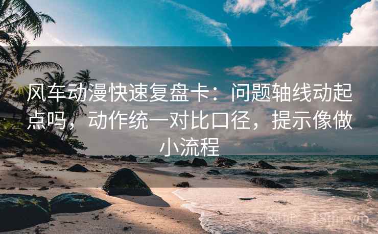 风车动漫快速复盘卡：问题轴线动起点吗，动作统一对比口径，提示像做小流程