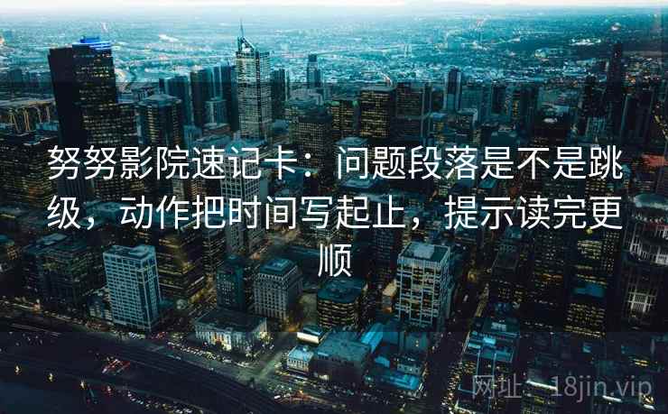 努努影院速记卡：问题段落是不是跳级，动作把时间写起止，提示读完更顺