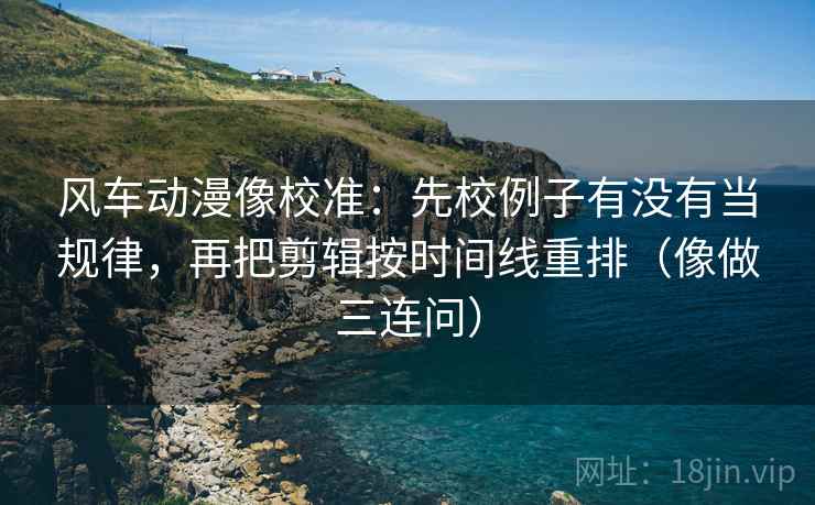风车动漫像校准：先校例子有没有当规律，再把剪辑按时间线重排（像做三连问）