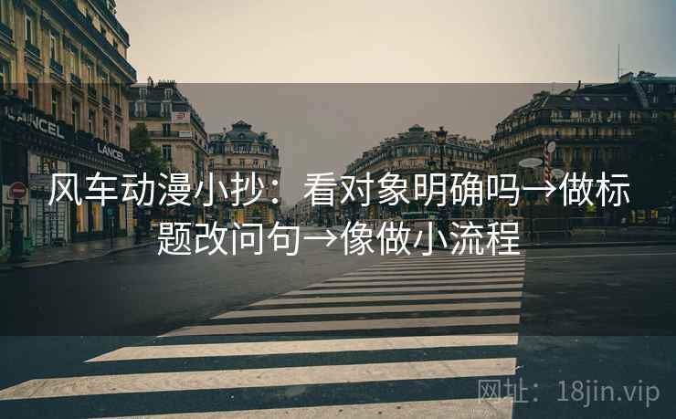 风车动漫小抄：看对象明确吗→做标题改问句→像做小流程