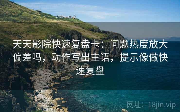 天天影院快速复盘卡：问题热度放大偏差吗，动作写出主语，提示像做快速复盘