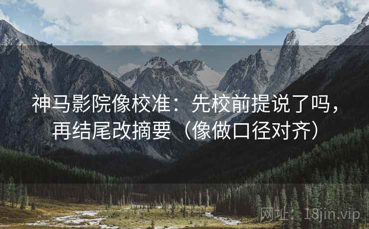 神马影院像校准：先校前提说了吗，再结尾改摘要（像做口径对齐）