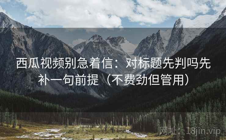 西瓜视频别急着信：对标题先判吗先补一句前提（不费劲但管用）