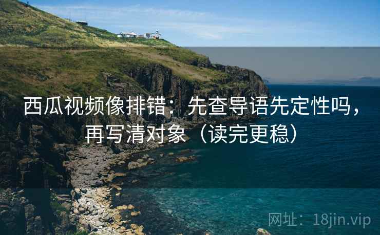 西瓜视频像排错：先查导语先定性吗，再写清对象（读完更稳）