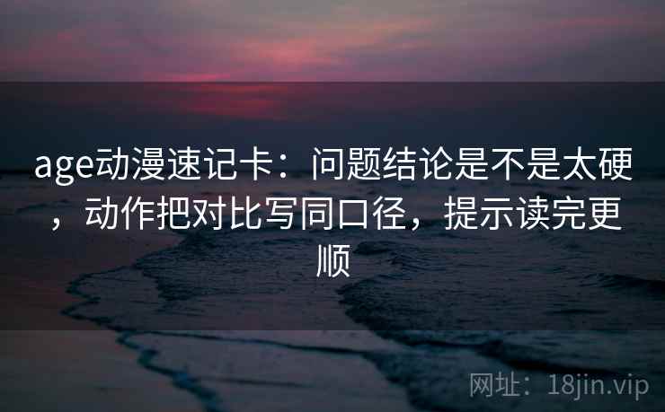 age动漫速记卡：问题结论是不是太硬，动作把对比写同口径，提示读完更顺
