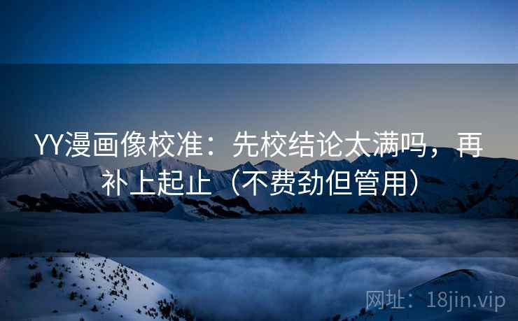 YY漫画像校准：先校结论太满吗，再补上起止（不费劲但管用）